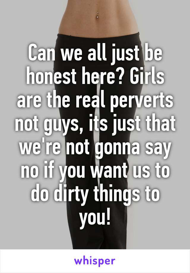 Can we all just be honest here? Girls are the real perverts not guys, its just that we're not gonna say no if you want us to do dirty things to you!