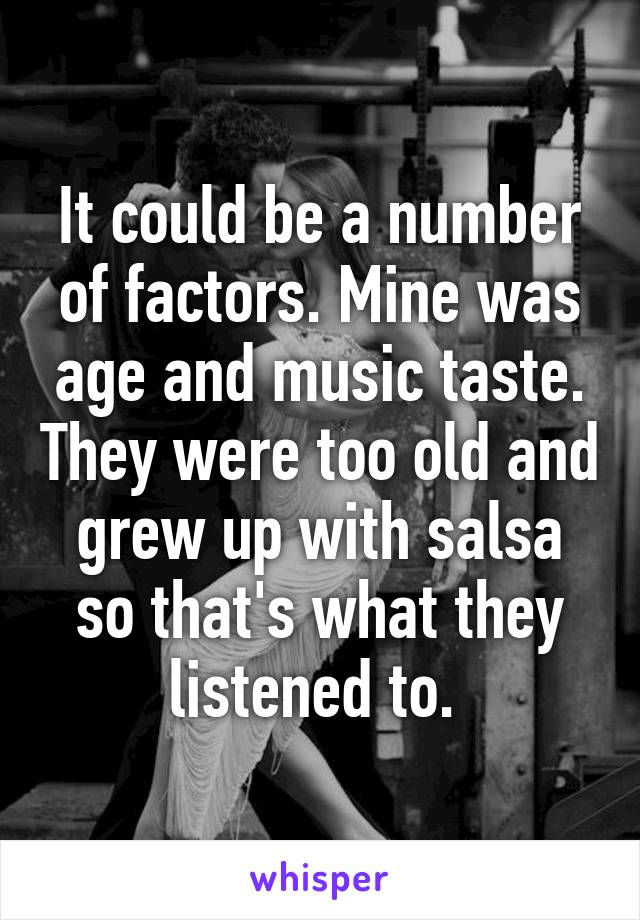 It could be a number of factors. Mine was age and music taste. They were too old and grew up with salsa so that's what they listened to. 