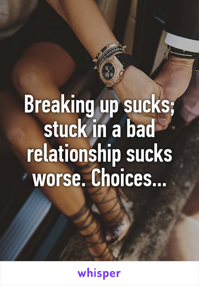 Breaking up sucks; stuck in a bad relationship sucks worse. Choices...