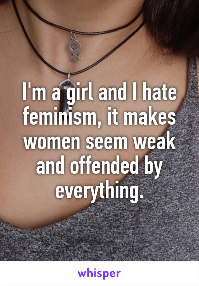 I'm a girl and I hate feminism, it makes women seem weak and offended by everything.