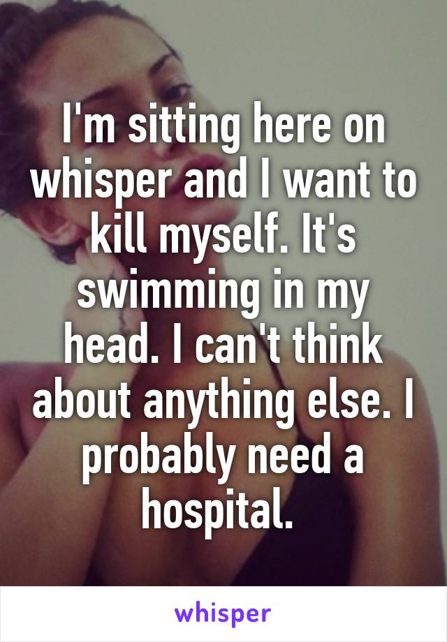 I'm sitting here on whisper and I want to kill myself. It's swimming in my head. I can't think about anything else. I probably need a hospital. 