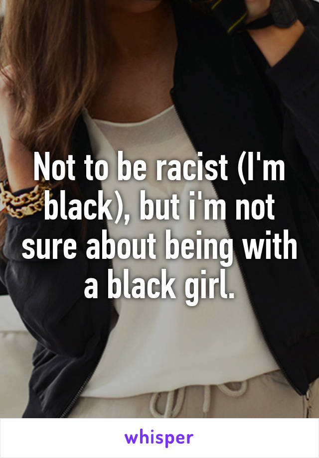 Not to be racist (I'm black), but i'm not sure about being with a black girl.