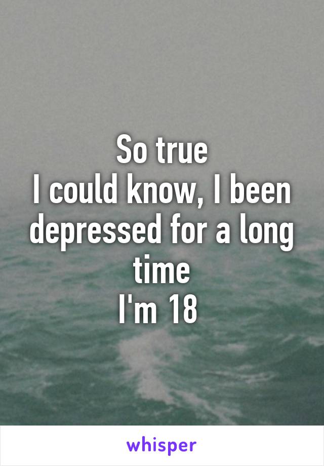 So true
I could know, I been depressed for a long time
I'm 18 