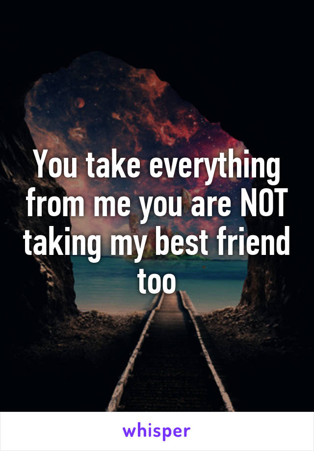 You take everything from me you are NOT taking my best friend too