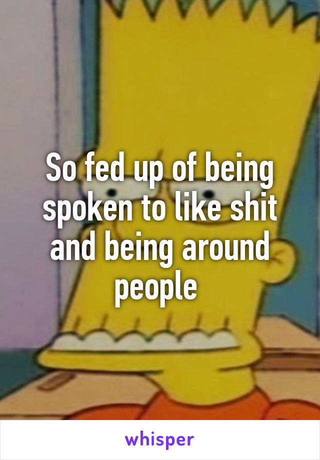 So fed up of being spoken to like shit and being around people 