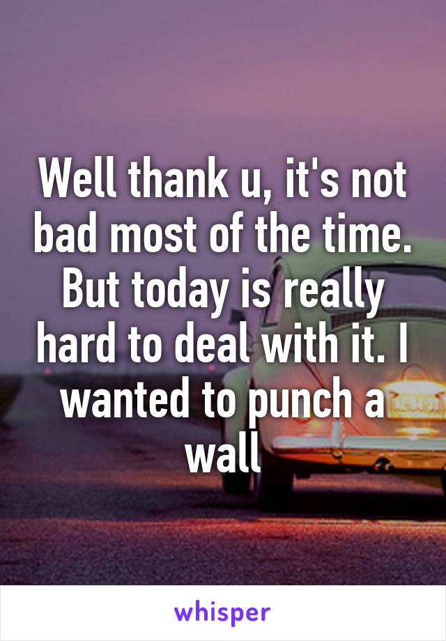 Well thank u, it's not bad most of the time. But today is really hard to deal with it. I wanted to punch a wall