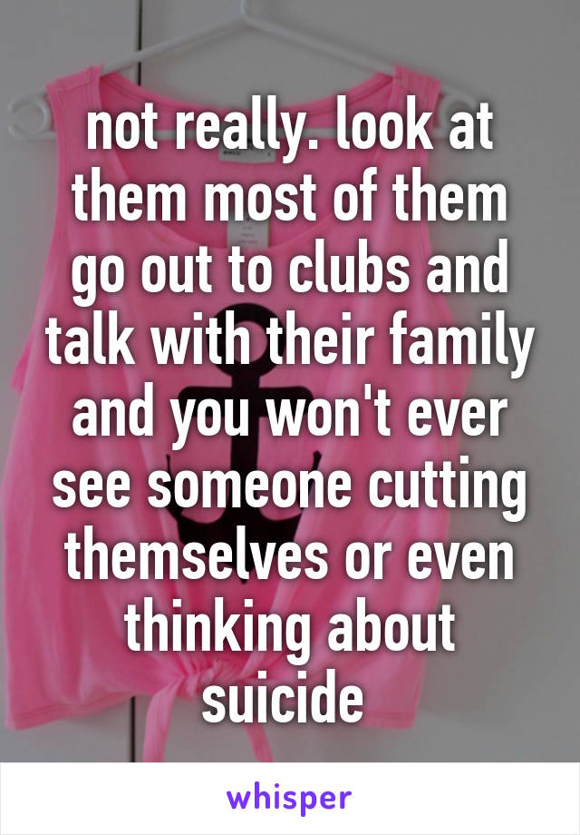 not really. look at them most of them go out to clubs and talk with their family and you won't ever see someone cutting themselves or even thinking about suicide 