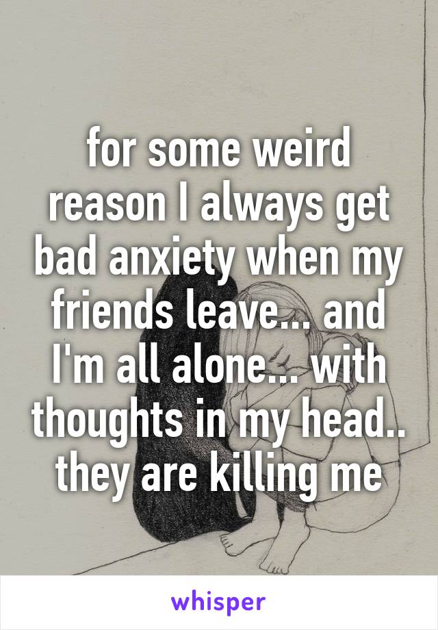 for some weird reason I always get bad anxiety when my friends leave... and I'm all alone... with thoughts in my head.. they are killing me