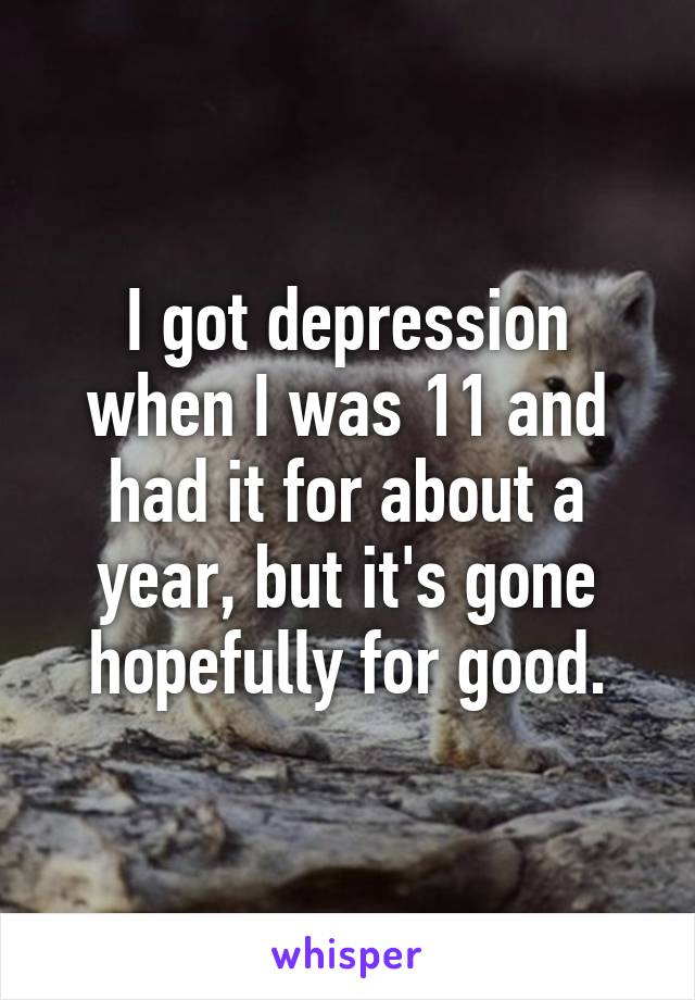 I got depression when I was 11 and had it for about a year, but it's gone hopefully for good.