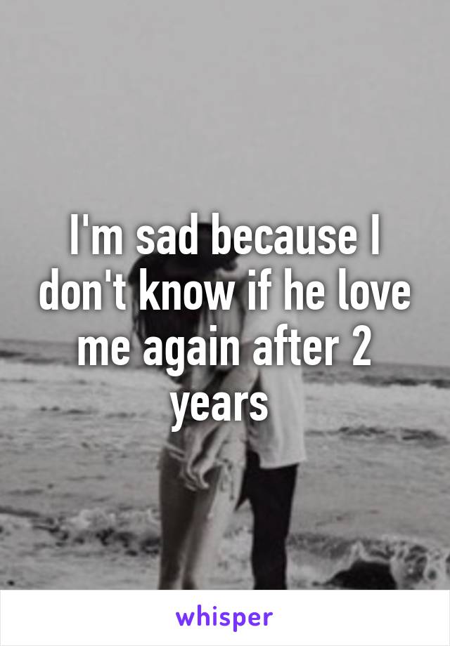 I'm sad because I don't know if he love me again after 2 years 