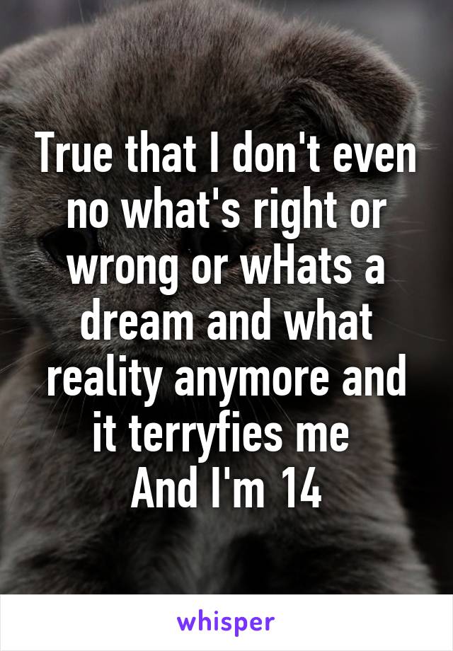 True that I don't even no what's right or wrong or wHats a dream and what reality anymore and it terryfies me 
And I'm 14