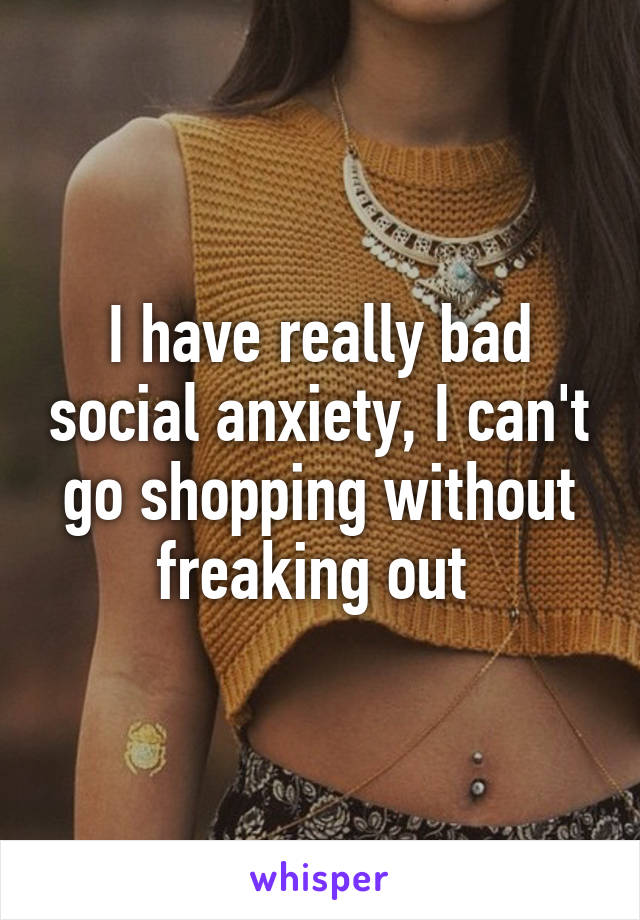 I have really bad social anxiety, I can't go shopping without freaking out 