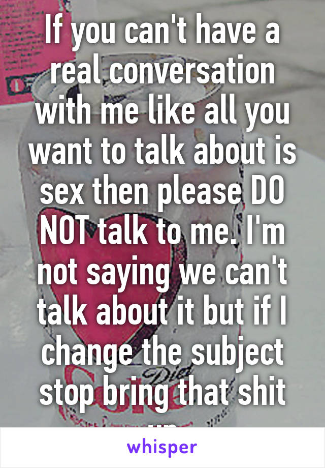 If you can't have a real conversation with me like all you want to talk about is sex then please DO NOT talk to me. I'm not saying we can't talk about it but if I change the subject stop bring that shit up