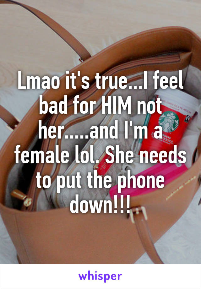 Lmao it's true...I feel bad for HIM not her.....and I'm a female lol. She needs to put the phone down!!!