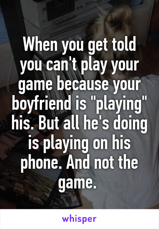 When you get told you can't play your game because your boyfriend is "playing" his. But all he's doing is playing on his phone. And not the game. 