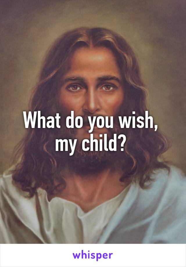 What do you wish,  my child? 