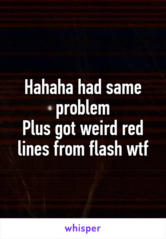 Hahaha had same problem
Plus got weird red lines from flash wtf