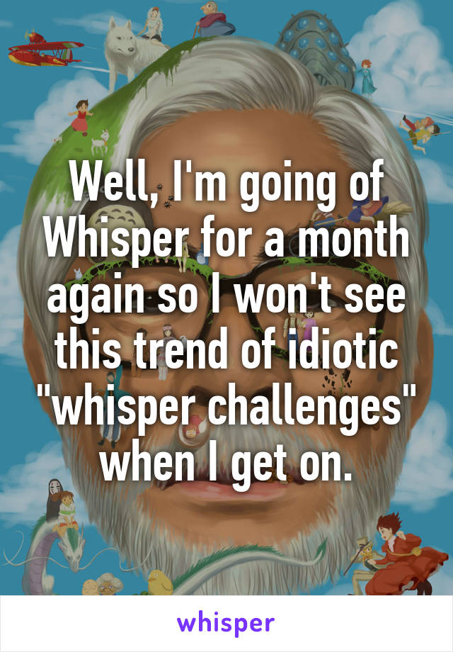 Well, I'm going of Whisper for a month again so I won't see this trend of idiotic "whisper challenges" when I get on.