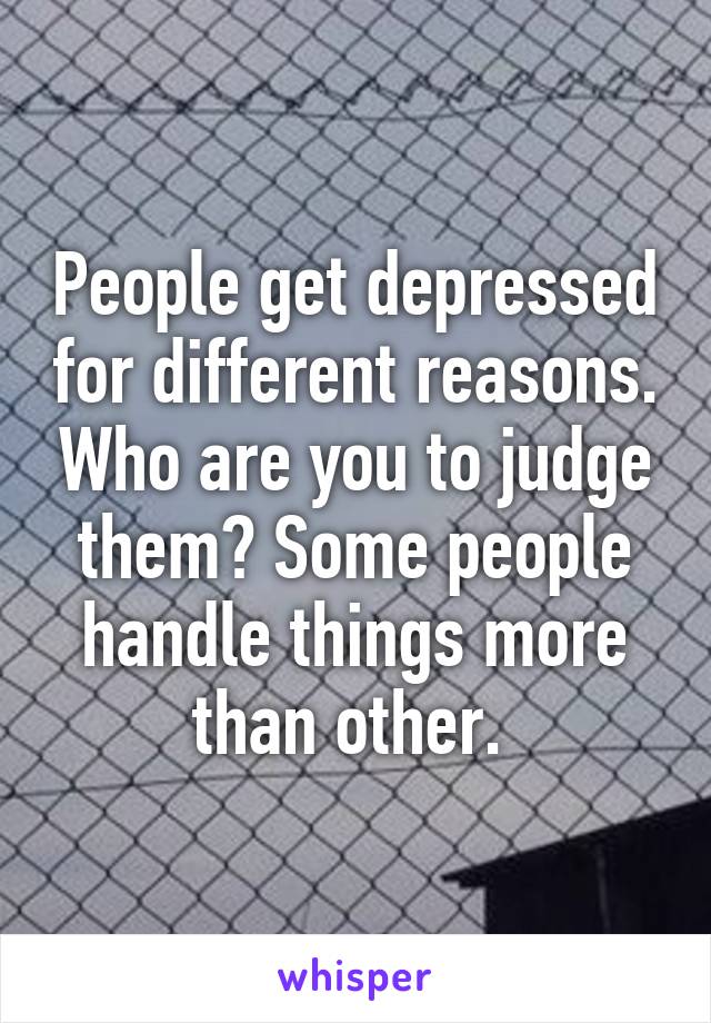 People get depressed for different reasons. Who are you to judge them? Some people handle things more than other. 