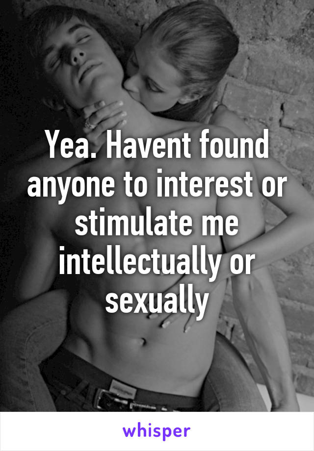 Yea. Havent found anyone to interest or stimulate me intellectually or sexually