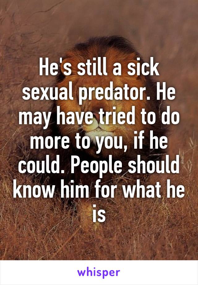 He's still a sick sexual predator. He may have tried to do more to you, if he could. People should know him for what he is