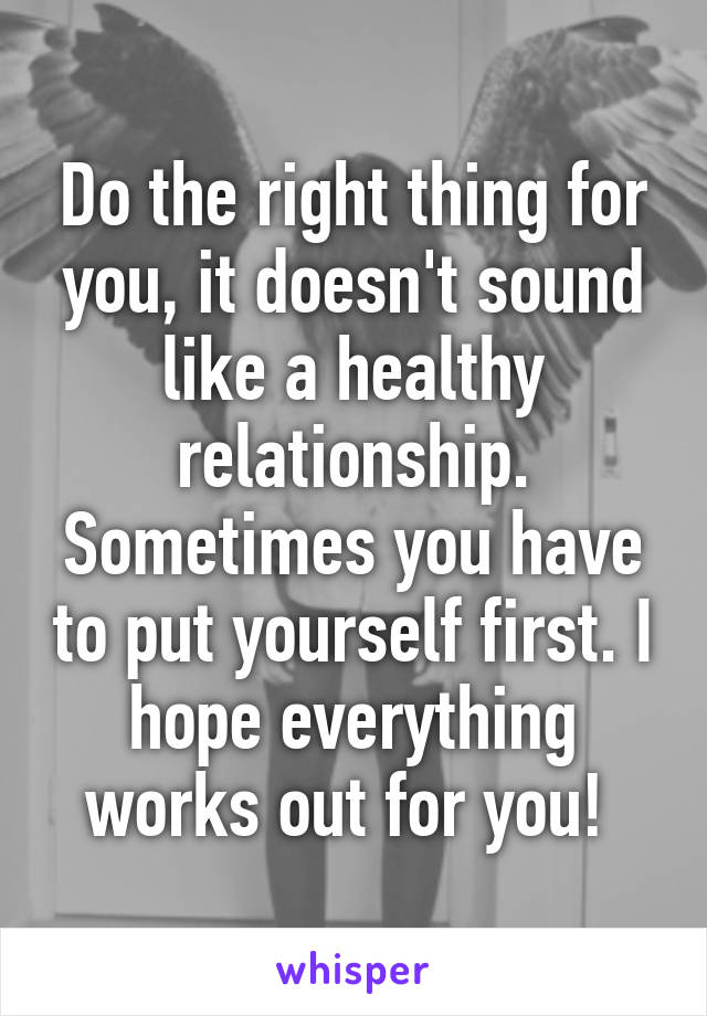 Do the right thing for you, it doesn't sound like a healthy relationship. Sometimes you have to put yourself first. I hope everything works out for you! 