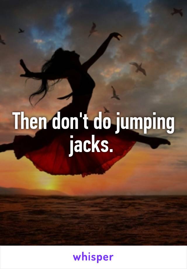 Then don't do jumping jacks. 