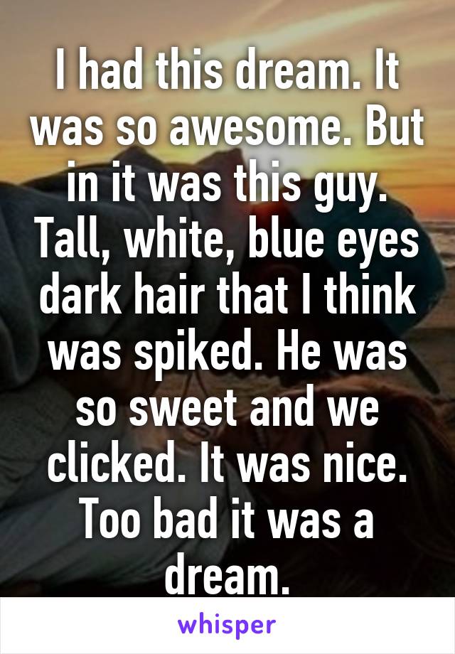 I had this dream. It was so awesome. But in it was this guy. Tall, white, blue eyes dark hair that I think was spiked. He was so sweet and we clicked. It was nice. Too bad it was a dream.