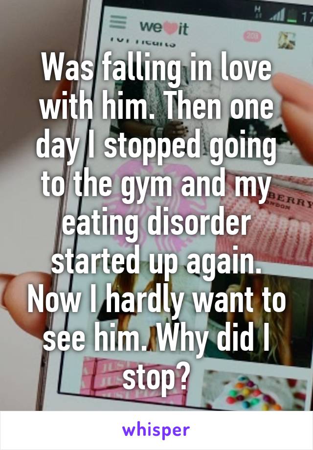 Was falling in love with him. Then one day I stopped going to the gym and my eating disorder started up again. Now I hardly want to see him. Why did I stop?