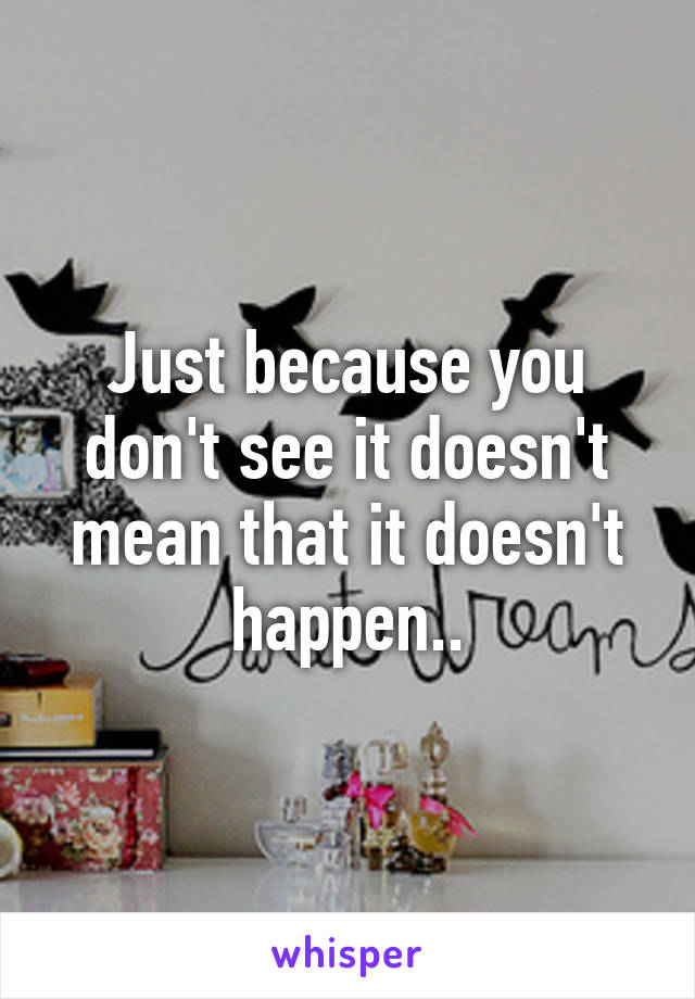 Just because you don't see it doesn't mean that it doesn't happen..