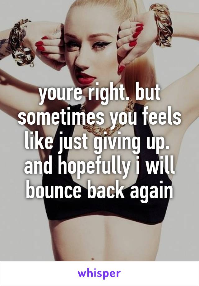 youre right. but sometimes you feels like just giving up. 
and hopefully i will bounce back again