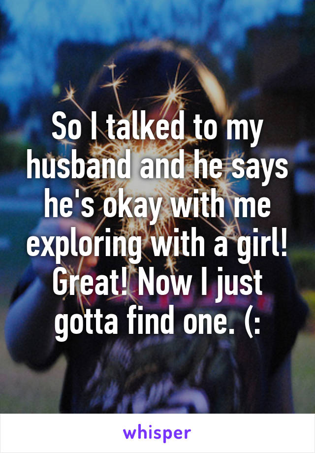 So I talked to my husband and he says he's okay with me exploring with a girl! Great! Now I just gotta find one. (: