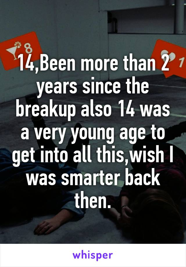 14,Been more than 2 years since the breakup also 14 was a very young age to get into all this,wish I was smarter back then.