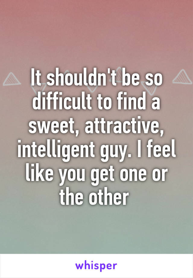 It shouldn't be so difficult to find a sweet, attractive, intelligent guy. I feel like you get one or the other 