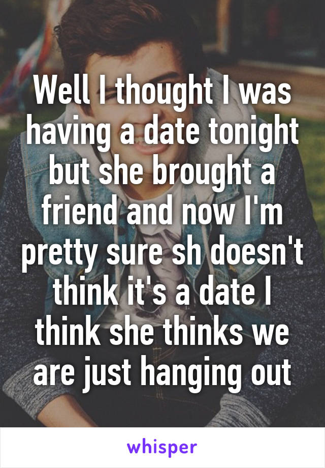 Well I thought I was having a date tonight but she brought a friend and now I'm pretty sure sh doesn't think it's a date I think she thinks we are just hanging out