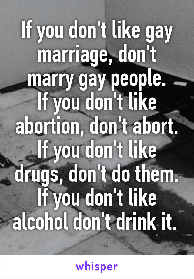 If you don't like gay marriage, don't marry gay people.
If you don't like abortion, don't abort.
If you don't like drugs, don't do them.
If you don't like alcohol don't drink it.                    