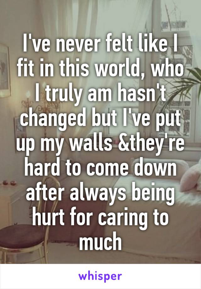 I've never felt like I fit in this world, who I truly am hasn't changed but I've put up my walls &they're hard to come down after always being hurt for caring to much