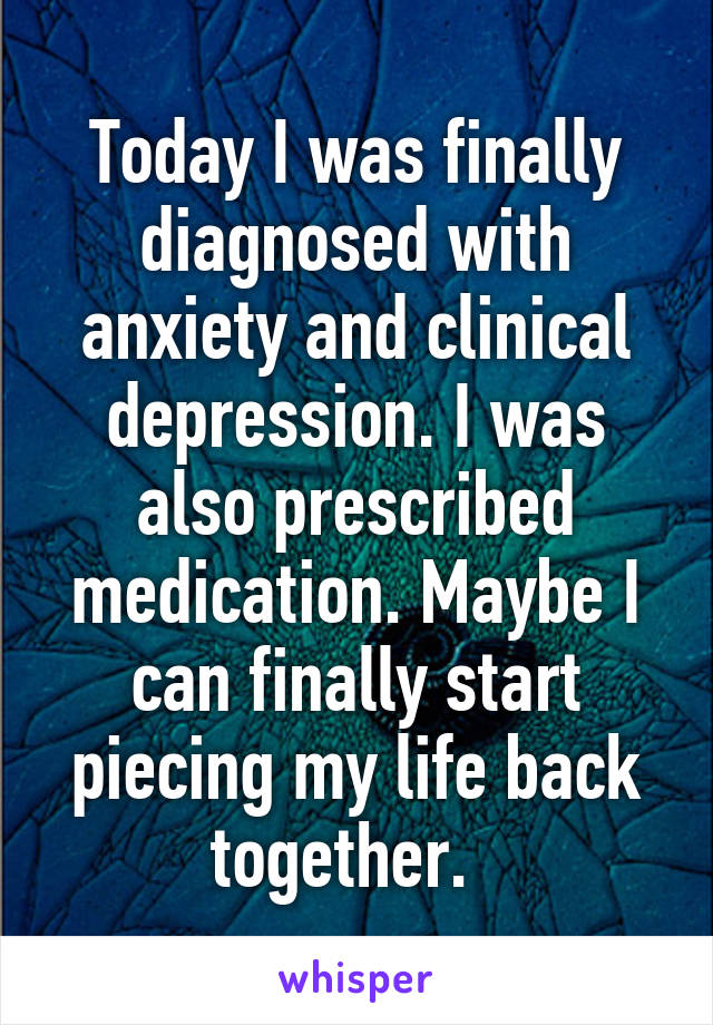 Today I was finally diagnosed with anxiety and clinical depression. I was also prescribed medication. Maybe I can finally start piecing my life back together.  