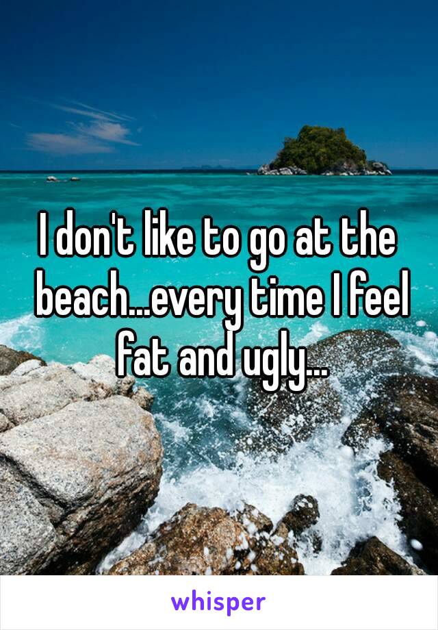 I don't like to go at the beach...every time I feel fat and ugly...