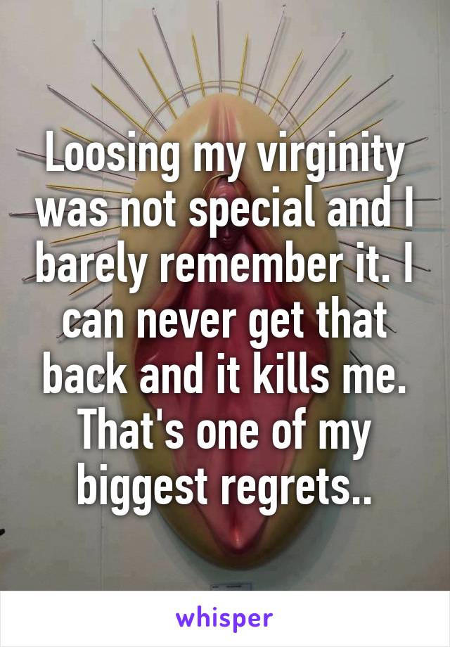 Loosing my virginity was not special and I barely remember it. I can never get that back and it kills me. That's one of my biggest regrets..