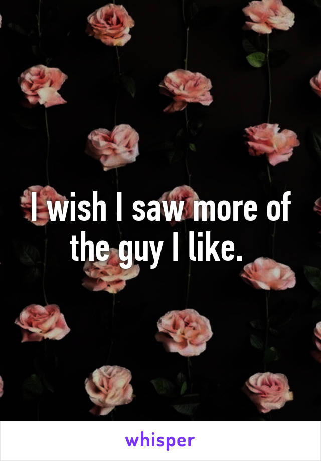 I wish I saw more of the guy I like. 