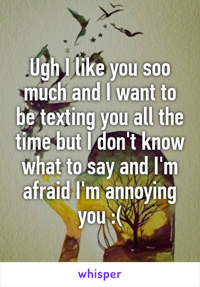 Ugh I like you soo much and I want to be texting you all the time but I don't know what to say and I'm afraid I'm annoying you :(