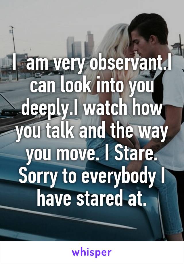 I  am very observant.I can look into you deeply.I watch how you talk and the way you move. I Stare. Sorry to everybody I have stared at.