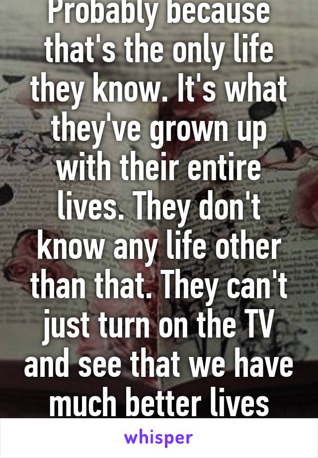 Probably because that's the only life they know. It's what they've grown up with their entire lives. They don't know any life other than that. They can't just turn on the TV and see that we have much better lives than them.