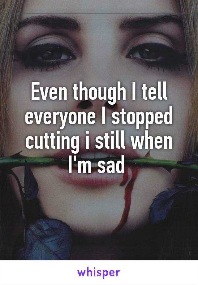 Even though I tell everyone I stopped cutting i still when I'm sad 
