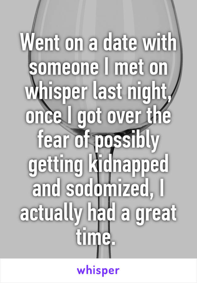 Went on a date with someone I met on whisper last night, once I got over the fear of possibly getting kidnapped and sodomized, I actually had a great time. 