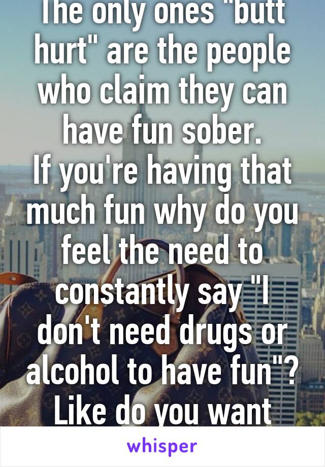 The only ones "butt hurt" are the people who claim they can have fun sober.
If you're having that much fun why do you feel the need to constantly say "I don't need drugs or alcohol to have fun"? Like do you want something? 