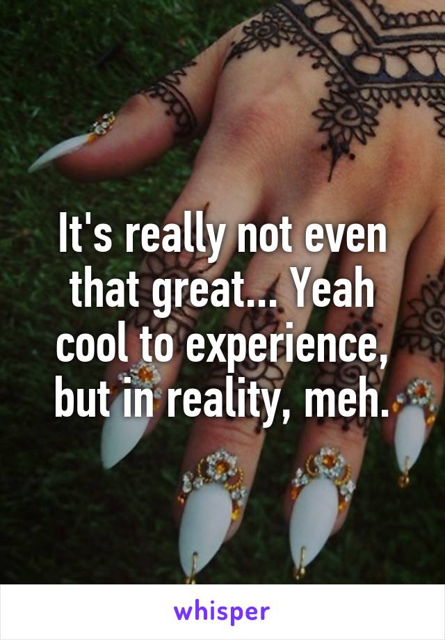 It's really not even that great... Yeah cool to experience, but in reality, meh.