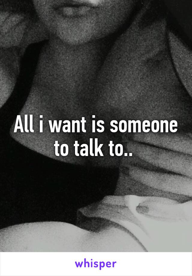 All i want is someone to talk to.. 