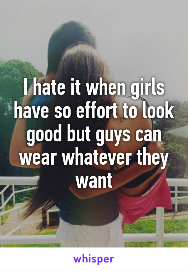 I hate it when girls have so effort to look good but guys can wear whatever they want